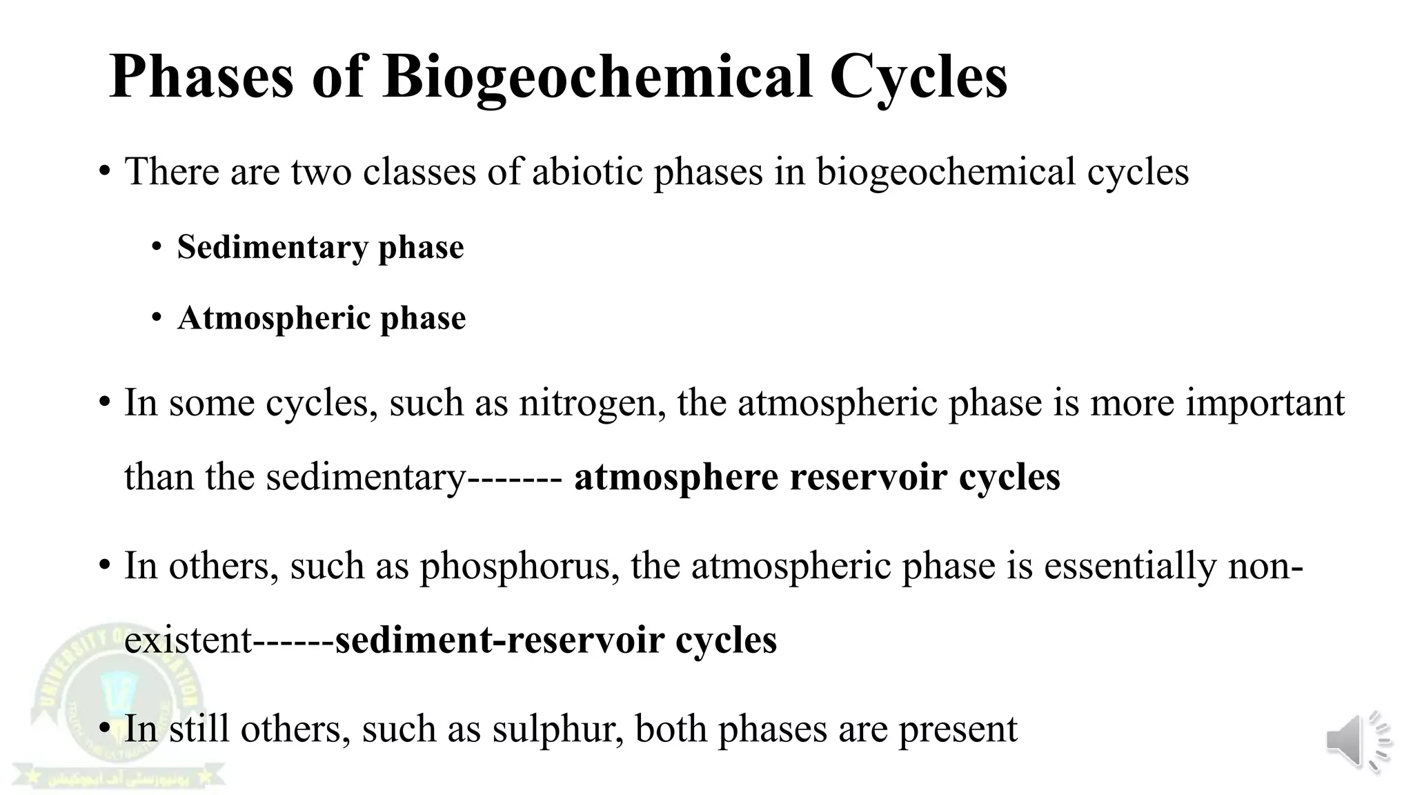 Phases of Biogeochemical Cycles
• There are two classes of abiotic phases in biogeochemical cycles
• Sedimentary phase
• Atmospheric phase
• In some cycles, such as nitrogen, the atmospheric phase is more important
than the sedimentary------- atmosphere reservoir cycles
• In others, such as phosphorus, the atmospheric phase is essentially non-
existent------sediment-reservoir cycles
• In still others, such as sulphur, both phases are present
 