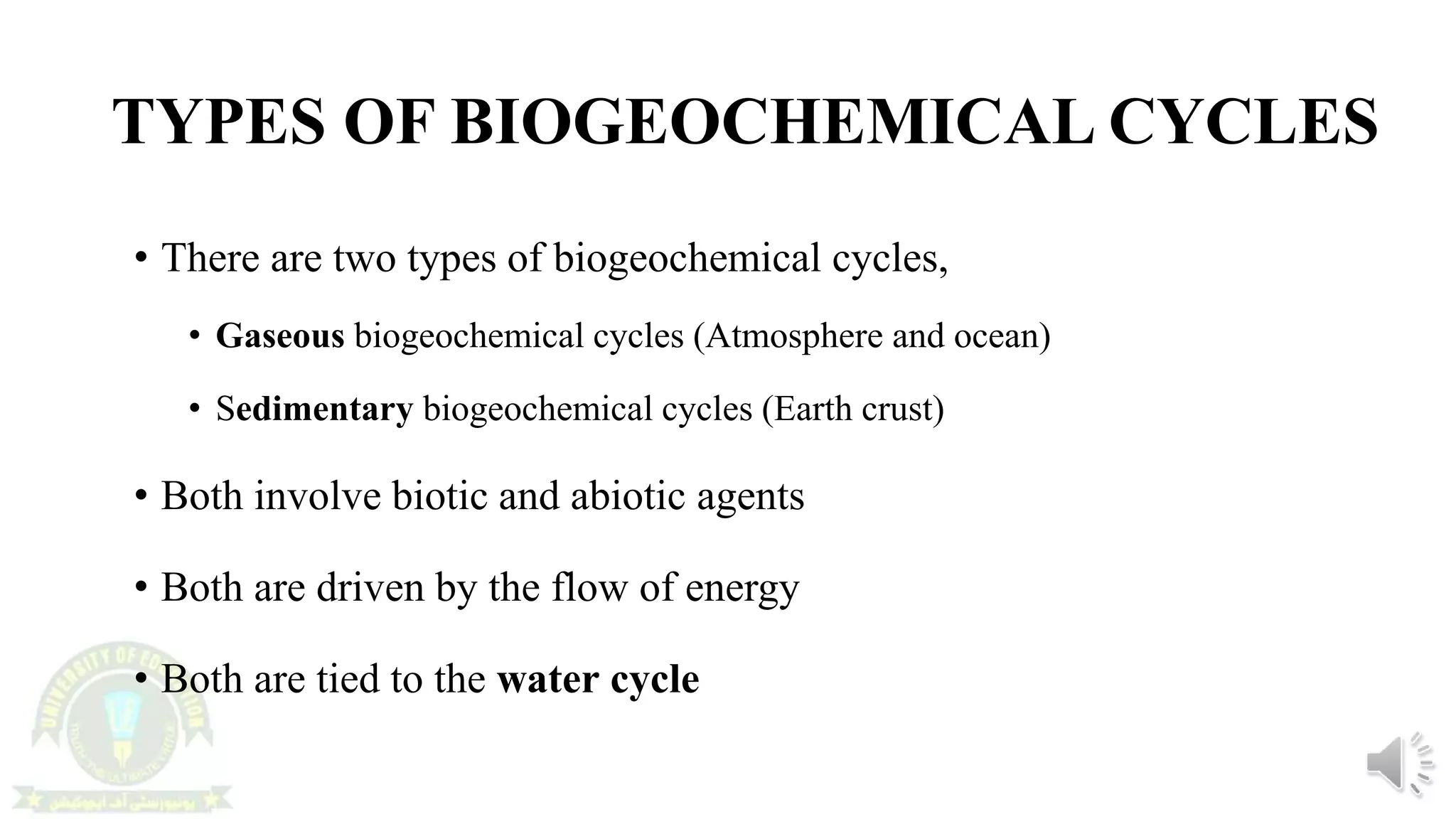 TYPES OF BIOGEOCHEMICAL CYCLES
• There are two types of biogeochemical cycles,
• Gaseous biogeochemical cycles (Atmosphere and ocean)
• Sedimentary biogeochemical cycles (Earth crust)
• Both involve biotic and abiotic agents
• Both are driven by the flow of energy
• Both are tied to the water cycle
 