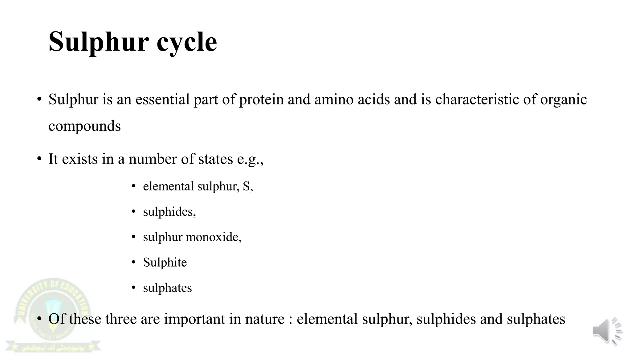 Sulphur cycle
• Sulphur is an essential part of protein and amino acids and is characteristic of organic
compounds
• It exists in a number of states e.g.,
• elemental sulphur, S,
• sulphides,
• sulphur monoxide,
• Sulphite
• sulphates
• Of these three are important in nature : elemental sulphur, sulphides and sulphates
 
