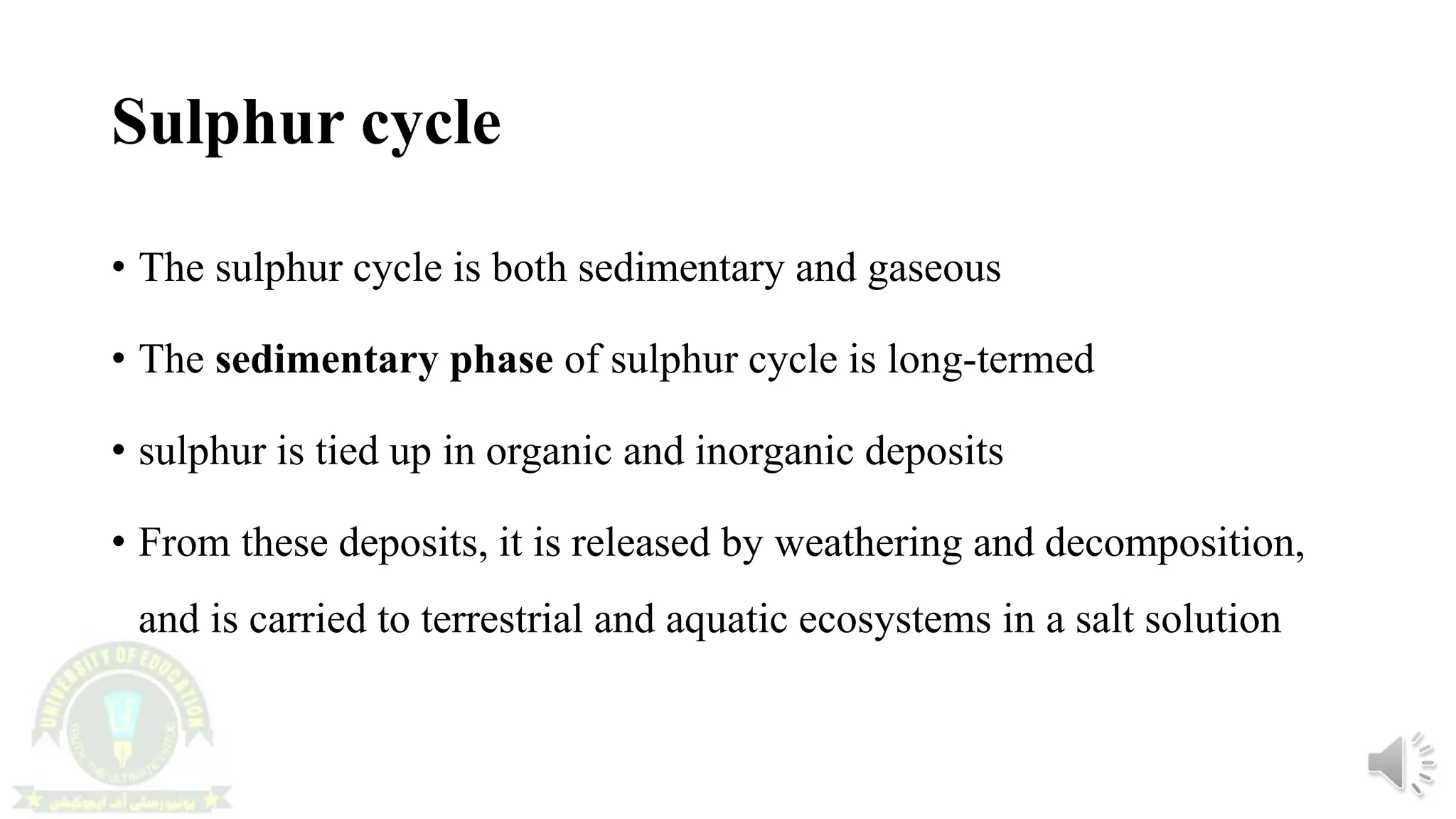 Sulphur cycle
• The sulphur cycle is both sedimentary and gaseous
• The sedimentary phase of sulphur cycle is long-termed
• sulphur is tied up in organic and inorganic deposits
• From these deposits, it is released by weathering and decomposition,
and is carried to terrestrial and aquatic ecosystems in a salt solution
 