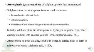 • Atmospheric (gaseous) phase of sulphur-cycle is less pronounced
• Sulphur enters the atmosphere from several sources—
• the combustion of fossil fuels,
• volcanic eruption,
• the surface of the oceans and gases released by decomposition.
• Initially sulphur enters the atmosphere as hydrogen sulphide, H2S, which
quickly oxidizes into another volatile form, sulphur dioxide, SO2.
• Atmospheric sulphur dioxide, soluble in water, is carried back to earth in
rainwater as weak sulphuric acid, H2SO4.
 