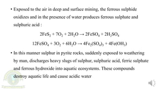 • Exposed to the air in deep and surface mining, the ferrous sulphide
oxidizes and in the presence of water produces ferrous sulphate and
sulphuric acid :
2FeS2 + 7O2 + 2H2O → 2FeSO4 + 2H2SO4
12FeSO4 + 3O2 + 6H2O → 4Fe2(SO4)3 + 4Fe(OH3)
• In this manner sulphur in pyrite rocks, suddenly exposed to weathering
by man, discharges heavy slugs of sulphur, sulphuric acid, ferric sulphate
and ferrous hydroxide into aquatic ecosystems. These compounds
destroy aquatic life and cause acidic water
 