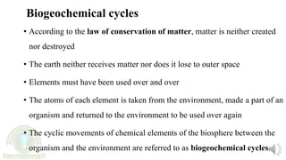 • According to the law of conservation of matter, matter is neither created
nor destroyed
• The earth neither receives matter nor does it lose to outer space
• Elements must have been used over and over
• The atoms of each element is taken from the environment, made a part of an
organism and returned to the environment to be used over again
• The cyclic movements of chemical elements of the biosphere between the
organism and the environment are referred to as biogeochemical cycles
Biogeochemical cycles
 
