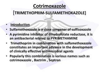 Cotrimoxazole
[TRIMETHOPRIM-SULFAMETHOXAZOLE]
• Introduction
• Sulfamethoxazole is a close congener of sulfisoxazole
• A pyrimidine inhibitor of dihydrofolate reductase, it is
an antibacterial related to PYRIMETHAMINE
• Trimethoprim in combination with sulfamethoxazole
constitutes an important advance in the development
of clinically effective antimicrobial agents
• Popularly this combination is various names such as
cotrimoxazole , Bactrim , Septran
 