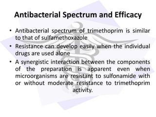 Antibacterial Spectrum and Efficacy
• Antibacterial spectrum of trimethoprim is similar
to that of sulfamethoxazole
• Resistance can develop easily when the individual
drugs are used alone
• A synergistic interaction between the components
of the preparation is apparent even when
microorganisms are resistant to sulfonamide with
or without moderate resistance to trimethoprim
activity.
 