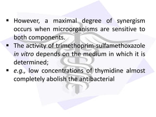  However, a maximal degree of synergism
occurs when microorganisms are sensitive to
both components.
 The activity of trimethoprim-sulfamethoxazole
in vitro depends on the medium in which it is
determined;
 e.g., low concentrations of thymidine almost
completely abolish the antibacterial
 
