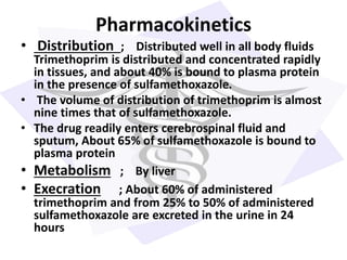 Pharmacokinetics
• Distribution ; Distributed well in all body fluids
Trimethoprim is distributed and concentrated rapidly
in tissues, and about 40% is bound to plasma protein
in the presence of sulfamethoxazole.
• The volume of distribution of trimethoprim is almost
nine times that of sulfamethoxazole.
• The drug readily enters cerebrospinal fluid and
sputum, About 65% of sulfamethoxazole is bound to
plasma protein
• Metabolism ; By liver
• Execration ; About 60% of administered
trimethoprim and from 25% to 50% of administered
sulfamethoxazole are excreted in the urine in 24
hours
 