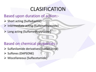 CLASIFICATION
Based upon duration of action:-
 Short acting (Sulfadiazine)
 Intermediate acting (Sulfamethaxozole)
 Long acting (Sulfamethopyrazine)
Based on chemical properties:-
 Sulfanilamide derivatives (Sulfadiazine)
 Sulfones (DAPSONE)
 Miscellaneous (Sulfacetamide)
 