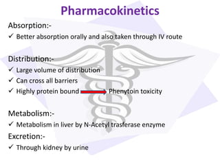 Pharmacokinetics
Absorption:-
 Better absorption orally and also taken through IV route
Distribution:-
 Large volume of distribution
 Can cross all barriers
 Highly protein bound Phenytoin toxicity
Metabolism:-
 Metabolism in liver by N-Acetyl trasferase enzyme
Excretion:-
 Through kidney by urine
 