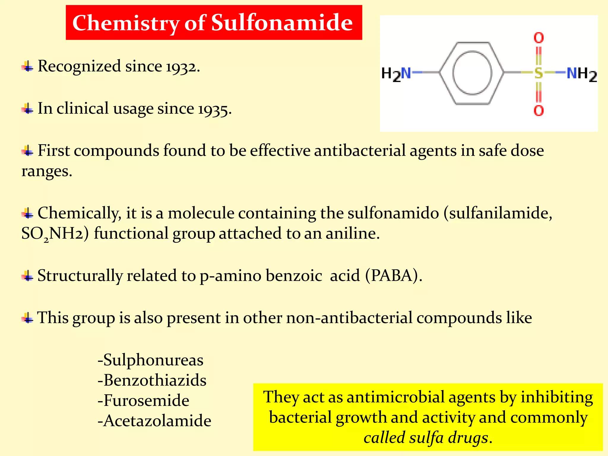 Recognized since 1932.
In clinical usage since 1935.
First compounds found to be effective antibacterial agents in safe dose
ranges.
Chemically, it is a molecule containing the sulfonamido (sulfanilamide,
SO2NH2) functional group attached to an aniline.
Structurally related to p-amino benzoic acid (PABA).
This group is also present in other non-antibacterial compounds like
-Sulphonureas
-Benzothiazids
-Furosemide
-Acetazolamide
They act as antimicrobial agents by inhibiting
bacterial growth and activity and commonly
called sulfa drugs.
Chemistry of Sulfonamide
 