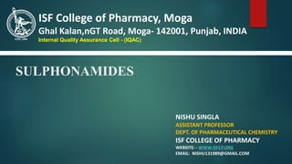 SULPHONAMIDES
NISHU SINGLA
ASSISTANT PROFESSOR
DEPT. OF PHARMACEUTICAL CHEMISTRY
ISF COLLEGE OF PHARMACY
WEBSITE: - WWW.ISFCP.ORG
EMAIL: NISHU131989@GMAIL.COM
ISF College of Pharmacy, Moga
Ghal Kalan,nGT Road, Moga- 142001, Punjab, INDIA
Internal Quality Assurance Cell - (IQAC)
 