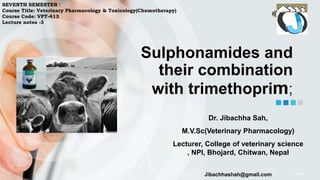 http://
Sulphonamides and
their combination
with trimethoprim;
Dr. Jibachha Sah,
M.V.Sc(Veterinary Pharmacology)
Lecturer, College of veterinary science
, NPI, Bhojard, Chitwan, Nepal
Jibachhashah@gmail.com
SEVENTH SEMESTER !
Course Title: Veterinary Pharmacology & Toxicology(Chemotherapy)
Course Code: VPT-413
Lecture notes -3
 