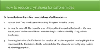 How to reduce crystalurea for sulfonamides
So the methodsused to reduce thecrystalureaof sulfonamides is:
1. Increase urine f low to reduce the opportunity forcrystals to seed in kidney
2. Increase the urine pH. The closer the urine pH to 10.4 (i.e. the pka of sulfanilamide), the more
ionized, watersoluble-salt will form. increase urine pH can be achieved by taking sodium
bicarbonate.
3. Preparing derivatives of sulfanilamide that have low pKa as close as possible to urine pH (pH 6) to
ensurepart of thedose is ionized in the kidney tubules. The pKa can be lowered by using electron
withdrawinggroupat N1.
 