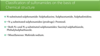 Classification of sulfonamides on the basis of
Chemical structure
 N-substituted sulphonamide: Sulphadiazine, Sulphacetamide, Sulphadimidine.
 • N-4 substituted sulphonamides (prodrugs): Prontosil.
 • Both N-1 and N-4 substituted sulphonamides: Succinyl sulphathiazole,
Phthalylsulphathiazole.
 • Miscellaneous: Mafenide sodium.
 