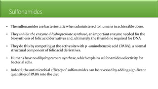 Sulfonamides
• The sulfonamides are bacteriostatic when administered to humans in achievable doses.
• They inhibit the enzyme dihydropteroate synthase, an important enzyme needed for the
biosynthesis of folic acid derivatives and, ultimately, the thymidine required for DNA
• They do this by competing at the active site with p -aminobenzoicacid (PABA), a normal
structural componentof folic acid derivatives.
• Humans have no dihydropteroate synthase, which explains sulfonamides selectivity for
bacterial cells.
• Indeed, the antimicrobial efficacy of sulfonamides can be reversed by adding significant
quantitiesof PABA into the diet
 