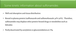 Some kinetic information about sulfonamides
• Well oral absorption and tissue distribution
• Bound to plasma protein (sulfisoxazole and sulfamethoxaole 30%-70%). Therefore,
sulfonamides may displace other protein-bound drugs or metabolites such as
bilirubin
• Partly deactivated by acetylation or glucuronidation at t N4
 