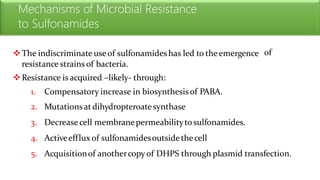 Mechanisms of Microbial Resistance
to Sulfonamides
The indiscriminate useof sulfonamideshas led to theemergence
resistance strains of bacteria.
Resistance is acquired –likely- through:
of
1.
2.
3.
4.
5.
Compensatory increase in biosynthesisof PABA.
Mutationsatdihydropteroatesynthase
Decrease cell membranepermeabilitytosulfonamides.
Activeefflux of sulfonamidesoutsidethecell
Acquisitionof anothercopy of DHPS through plasmid transfection.
 