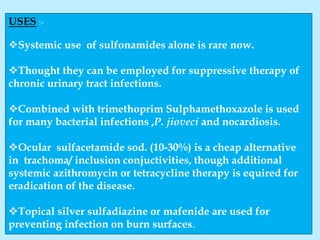 USES :-
Systemic use of sulfonamides alone is rare now.
Thought they can be employed for suppressive therapy of
chronic urinary tract infections.
Combined with trimethoprim Sulphamethoxazole is used
for many bacterial infections ,P. jioveci and nocardiosis.
Ocular sulfacetamide sod. (10-30%) is a cheap alternative
in trachoma/ inclusion conjuctivities, though additional
systemic azithromycin or tetracycline therapy is equired for
eradication of the disease.
Topical silver sulfadiazine or mafenide are used for
preventing infection on burn surfaces.
 