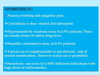 ADVERSE EFFECTS :-
 Nausea,vomiting and epigastric pain.
Crystalluria is dose related ,but infrequent.
Hypersensitivity reactions occur in 2-5% patients. These
are mostly forms of rashes drug fever.
Hepatitis, unrelated to dose, in 0.1% patients.
Topical use of sulphinamides is not allowed , risk of
contact sensitization . However ocular use is permitted.
Hemolysis can occur in G-6PD deficient individuals with
high doses of sulfonamides .
 