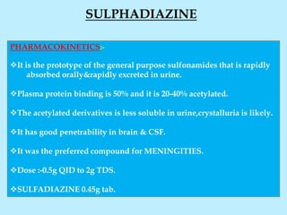 PHARMACOKINETICS:-
It is the prototype of the general purpose sulfonamides that is rapidly
absorbed orally&rapidly excreted in urine.
Plasma protein binding is 50% and it is 20-40% acetylated.
The acetylated derivatives is less soluble in urine,crystalluria is likely.
It has good penetrability in brain & CSF.
It was the preferred compound for MENINGITIES.
Dose :-0.5g QID to 2g TDS.
SULFADIAZINE 0.45g tab.
SULPHADIAZINE
 
