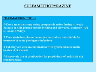 SULFAMETHOPYRAZINE
PHARMACOKINETICS :-
These are ultra strong acting compounds action lasting >1 week
because of high plasma protein binding and slow renal excretion t1/2
is about 5-9 days .
They attain low plasma concentration and are not suitable for
treatment of acute phylogenic infections
But, they are used in combination with pyrimethamine in the
treatment of malaria .
Large scale use of combination for prophylaxis of malaria is not
recommended .
 