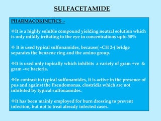 SULFACETAMIDE
PHARMACOKINETICS :-
It is a highly soluble compound yielding neutral solution which
is only mildly irritating to the eye in concentrations upto 30%
 It is used typical sulfonamides, because( –CH 2-) bridge
separates the benzene ring and the amino group.
It is used only topically which inhibits a variety of gram +ve &
gram –ve bacteria.
In contrast to typical sulfonamides, it is active in the presence of
pus and against the Pseudomonas, clostridia which are not
inhibited by typical sulfonamides.
It has been mainly employed for burn dressing to prevent
infection, but not to treat already infected cases.
 