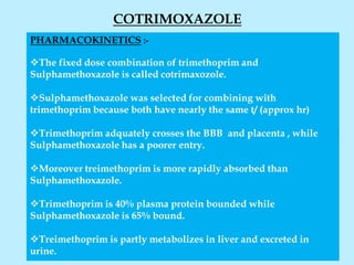 COTRIMOXAZOLE
PHARMACOKINETICS :-
The fixed dose combination of trimethoprim and
Sulphamethoxazole is called cotrimaxozole.
Sulphamethoxazole was selected for combining with
trimethoprim because both have nearly the same t/ (approx hr)
Trimethoprim adquately crosses the BBB and placenta , while
Sulphamethoxazole has a poorer entry.
Moreover treimethoprim is more rapidly absorbed than
Sulphamethoxazole.
Trimethoprim is 40% plasma protein bounded while
Sulphamethoxazole is 65% bound.
Treimethoprim is partly metabolizes in liver and excreted in
urine.
 