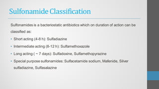 SulfonamideClassification
Sulfonamides is a bacteriostatic antibiotics which on duration of action can be
classified as:
• Short acting (4-8 h): Sulfadiazine
• Intermediate acting (8-12 h): Sulfamethoxazole
• Long acting ( ~ 7 days): Sulfadoxine, Sulfamethopyrazine
• Special purpose sulfonamides: Sulfacetamide sodium, Mafenide, Silver
sulfadiazine, Sulfasalazine
 