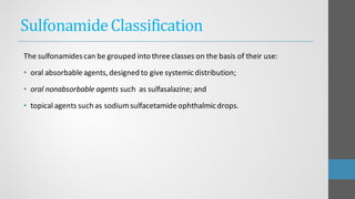 SulfonamideClassification
The sulfonamidescan be grouped into threeclasses on the basis of their use:
• oral absorbableagents,designed to give systemicdistribution;
• oral nonabsorbable agents such as sulfasalazine; and
• topical agents such as sodiumsulfacetamideophthalmicdrops.
 