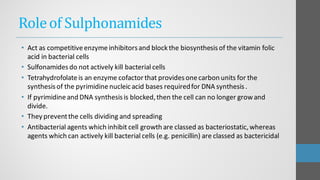 Roleof Sulphonamides
• Act as competitiveenzymeinhibitorsand block the biosynthesisof the vitamin folic
acid in bacterial cells
• Sulfonamidesdo not actively kill bacterial cells
• Tetrahydrofolateis an enzyme cofactor that providesonecarbon units for the
synthesisof the pyrimidinenucleicacid bases requiredfor DNA synthesis.
• If pyrimidineand DNA synthesisis blocked,then the cell can no longer growand
divide.
• They preventthe cells dividing and spreading
• Antibacterial agents which inhibit cell growth are classed as bacteriostatic,whereas
agents which can actively kill bacterial cells (e.g. penicillin) are classed as bactericidal
 