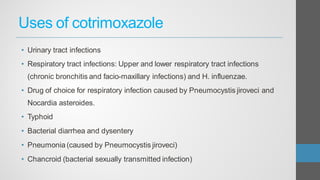Uses of cotrimoxazole
• Urinary tract infections
• Respiratory tract infections: Upper and lower respiratory tract infections
(chronic bronchitis and facio-maxillary infections) and H. influenzae.
• Drug of choice for respiratory infection caused by Pneumocystis jiroveci and
Nocardia asteroides.
• Typhoid
• Bacterial diarrhea and dysentery
• Pneumonia (caused by Pneumocystis jiroveci)
• Chancroid (bacterial sexually transmitted infection)
 