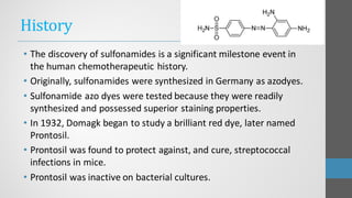 History
• The discovery of sulfonamides is a significant milestone event in
the human chemotherapeutic history.
• Originally, sulfonamides were synthesized in Germany as azodyes.
• Sulfonamide azo dyes were tested because they were readily
synthesized and possessed superior staining properties.
• In 1932, Domagk began to study a brilliant red dye, later named
Prontosil.
• Prontosil was found to protect against, and cure, streptococcal
infections in mice.
• Prontosil was inactive on bacterial cultures.
 