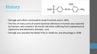 History
• Domagk and others continued to study Prontosil,and in 1933,
• The first of many cures of severe bacterial infections in humans was reported
by Foerster, who treated a 10-month-old infant suffering from staphylococcal
septicemia and obtained a dramatic cure.
• Domagk was awarded the Nobel Prize in medicine and physiology in 1938.
 