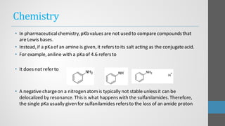Chemistry
• In pharmaceuticalchemistry,pKb values are not used to comparecompoundsthat
are Lewis bases.
• Instead,if a pKa of an amine is given,it refersto its salt acting as the conjugateacid.
• For example,aniline with a pKaof 4.6 refersto
• It does not refer to
• A negative chargeon a nitrogen atom is typically not stable unlessit can be
delocalized by resonance.Thisis what happenswith the sulfanilamides.Therefore,
the single pKa usually given for sulfanilamides refersto the loss of an amide proton
 