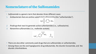 Nomenclatureof the Sulfonamides
• Sulfonamide is a generic term that denotes three different cases:
1. Antibacterials that are aniline-substituted sulfonamides (the “sulfanilamides”).
2. Prodrugs that react to generate active sulfanilamides (i.e., sulfasalazine).
3. Nonaniline sulfonamides (i.e., mafenide acetate).
• There are also other commonly used drugs that are sulfonamides or sulfanilamides.
• Among these are the oral hypoglycemic drug tolbutamide, the diuretic furosemide, and the
diuretic chlorthalidone.
 