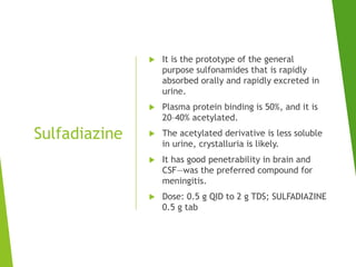 Sulfadiazine
 It is the prototype of the general
purpose sulfonamides that is rapidly
absorbed orally and rapidly excreted in
urine.
 Plasma protein binding is 50%, and it is
20–40% acetylated.
 The acetylated derivative is less soluble
in urine, crystalluria is likely.
 It has good penetrability in brain and
CSF—was the preferred compound for
meningitis.
 Dose: 0.5 g QID to 2 g TDS; SULFADIAZINE
0.5 g tab
 