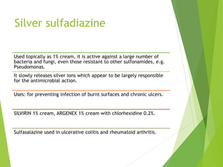 Silver sulfadiazine
Used topically as 1% cream, it is active against a large number of
bacteria and fungi, even those resistant to other sulfonamides, e.g.
Pseudomonas.
It slowly releases silver ions which appear to be largely responsible
for the antimicrobial action.
Uses: for preventing infection of burnt surfaces and chronic ulcers.
SILVIRIN 1% cream, ARGENEX 1% cream with chlorhexidine 0.2%.
Sulfasalazine used in ulcerative colitis and rheumatoid arthritis.
 