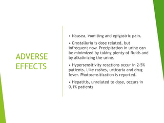 ADVERSE
EFFECTS
• Nausea, vomiting and epigastric pain.
• Crystalluria is dose related, but
infrequent now. Precipitation in urine can
be minimized by taking plenty of fluids and
by alkalinizing the urine.
• Hypersensitivity reactions occur in 2–5%
patients. Like rashes, urticaria and drug
fever. Photosensitization is reported.
• Hepatitis, unrelated to dose, occurs in
0.1% patients
 
