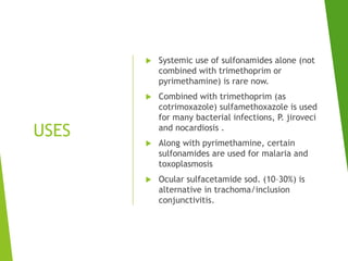 USES
 Systemic use of sulfonamides alone (not
combined with trimethoprim or
pyrimethamine) is rare now.
 Combined with trimethoprim (as
cotrimoxazole) sulfamethoxazole is used
for many bacterial infections, P. jiroveci
and nocardiosis .
 Along with pyrimethamine, certain
sulfonamides are used for malaria and
toxoplasmosis
 Ocular sulfacetamide sod. (10–30%) is
alternative in trachoma/inclusion
conjunctivitis.
 