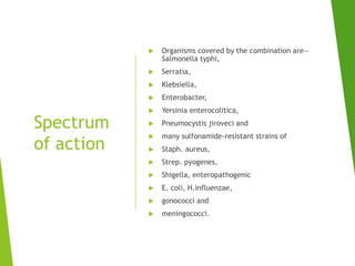 Spectrum
of action
 Organisms covered by the combination are—
Salmonella typhi,
 Serratia,
 Klebsiella,
 Enterobacter,
 Yersinia enterocolitica,
 Pneumocystis jiroveci and
 many sulfonamide-resistant strains of
 Staph. aureus,
 Strep. pyogenes,
 Shigella, enteropathogenic
 E. coli, H.influenzae,
 gonococci and
 meningococci.
 