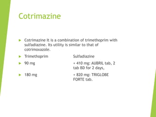 Cotrimazine
 Cotrimazine It is a combination of trimethoprim with
sulfadiazine. Its utility is similar to that of
cotrimoxazole.
 Trimethoprim Sulfadiazine
 90 mg + 410 mg: AUBRIL tab, 2
tab BD for 2 days,
 180 mg + 820 mg: TRIGLOBE
FORTE tab.
 