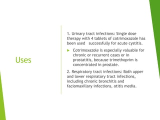 Uses
1. Urinary tract infections: Single dose
therapy with 4 tablets of cotrimoxazole has
been used successfully for acute cystitis.
 Cotrimoxazole is especially valuable for
chronic or recurrent cases or in
prostatitis, because trimethoprim is
concentrated in prostate.
2. Respiratory tract infections: Both upper
and lower respiratory tract infections,
including chronic bronchitis and
faciomaxillary infections, otitis media.
 