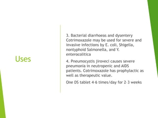Uses
3. Bacterial diarrhoeas and dysentery
Cotrimoxazole may be used for severe and
invasive infections by E. coli, Shigella,
nontyphoid Salmonella, and Y.
enterocolitica
4. Pneumocystis jiroveci causes severe
pneumonia in neutropenic and AIDS
patients. Cotrimoxazole has prophylactic as
well as therapeutic value.
One DS tablet 4–6 times/day for 2–3 weeks
 