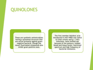 QUINOLONES
These are synthetic antimicrobials
having a quinolone structure that
are active primarily against gram-
negative bacteria, though the
newer fluorinated compounds also
inhibit gram-positive ones.
The first member Nalidixic acid
introduced in mid-1960s was useful
to treat urinary and g.i. tract
infections ,have limited use
because of low potency, modest
blood and tissue levels, restricted
spectrum and high frequency of
bacterial resistance.
 