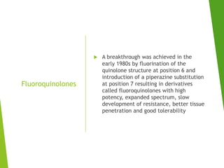 Fluoroquinolones
 A breakthrough was achieved in the
early 1980s by fluorination of the
quinolone structure at position 6 and
introduction of a piperazine substitution
at position 7 resulting in derivatives
called fluoroquinolones with high
potency, expanded spectrum, slow
development of resistance, better tissue
penetration and good tolerability
 