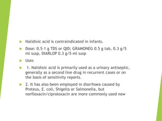  Nalidixic acid is contraindicated in infants.
 Dose: 0.5–1 g TDS or QID; GRAMONEG 0.5 g tab, 0.3 g/5
ml susp, DIARLOP 0.3 g/5 ml susp
 Uses
 1. Nalidixic acid is primarily used as a urinary antiseptic,
generally as a second line drug in recurrent cases or on
the basis of sensitivity reports.
 2. It has also been employed in diarrhoea caused by
Proteus, E. coli, Shigella or Salmonella, but
norfloxacin/ciproloxacin are more commonly used now
 