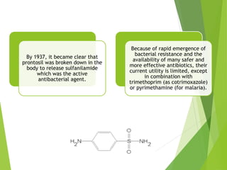 By 1937, it became clear that
prontosil was broken down in the
body to release sulfanilamide
which was the active
antibacterial agent.
Because of rapid emergence of
bacterial resistance and the
availability of many safer and
more effective antibiotics, their
current utility is limited, except
in combination with
trimethoprim (as cotrimoxazole)
or pyrimethamine (for malaria).
 