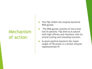 Mechanism
of action
 The FQs inhibit the enzyme bacterial
DNA gyrase.
 The DNA gyrase consists of two A and
two B subunits: FQs bind to A subunit
with high affinity and interfere with its
strand cutting and resealing function.
 In gram-positive bacteria the major
target of FQ action is a similar enzyme
topoisomerase IV
 