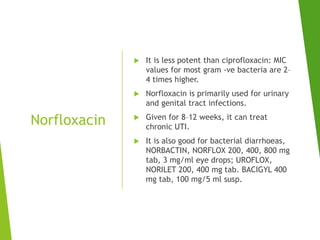 Norfloxacin
 It is less potent than ciprofloxacin: MIC
values for most gram -ve bacteria are 2–
4 times higher.
 Norfloxacin is primarily used for urinary
and genital tract infections.
 Given for 8–12 weeks, it can treat
chronic UTI.
 It is also good for bacterial diarrhoeas,
NORBACTIN, NORFLOX 200, 400, 800 mg
tab, 3 mg/ml eye drops; UROFLOX,
NORILET 200, 400 mg tab. BACIGYL 400
mg tab, 100 mg/5 ml susp.
 