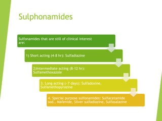 Sulphonamides
Sulfonamides that are still of clinical interest
are:
1) Short acting (4–8 hr): Sulfadiazine
2)Intermediate acting (8–12 hr):
Sulfamethoxazole
3. Long acting (~7 days): Sulfadoxine,
Sulfamethopyrazine
4. Special purpose sulfonamides: Sulfacetamide
sod., Mafenide, Silver sulfadiazine, Sulfasalazine
 